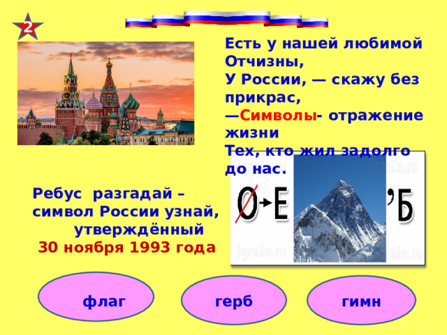 2 Есть у нашей любимой Отчизны, У России, — скажу без прикрас, — Символы - отражение жизни Тех, кто жил задолго до нас.   Ребус разгадай – символ России узнай,  утверждённый  30 ноября 1993 года     флаг герб гимн 