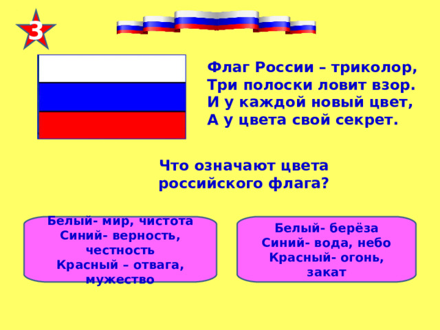 3 Флаг России – триколор,  Три полоски ловит взор.  И у каждой новый цвет,  А у цвета свой секрет. Что означают цвета российского флага?   Белый- мир, чистота Синий- верность, честность Красный – отвага, мужество Белый- берёза Синий- вода, небо Красный- огонь, закат 