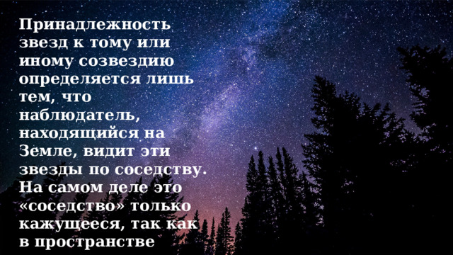 Принадлежность звезд к тому или иному созвездию определяется лишь тем, что наблюдатель, находящийся на Земле, видит эти звезды по соседству. На самом деле это «соседство» только кажущееся, так как в пространстве звезды находятся на огромном расстоянии друг от друга. 