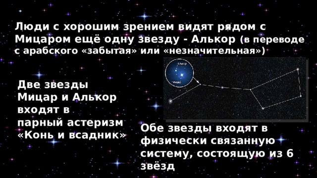 Люди с хорошим зрением видят рядом с Мицаром ещё одну звезду - Алькор (в переводе с арабского «забытая» или «незначительная») Две звезды Мицар и Алькор входят в парный астеризм  «Конь и всадник» Обе звезды входят в физически связанную систему, состоящую из 6 звёзд 