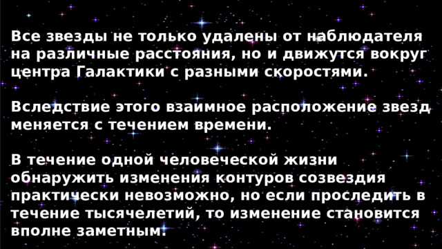 Все звезды не только удалены от наблюдателя на различные расстояния, но и движутся вокруг центра Галактики с разными скоростями.  Вследствие этого взаимное расположение звезд меняется с течением времени.  В течение одной человеческой жизни обнаружить изменения контуров созвездия практически невозможно, но если проследить в течение тысячелетий, то изменение становится вполне заметным. 