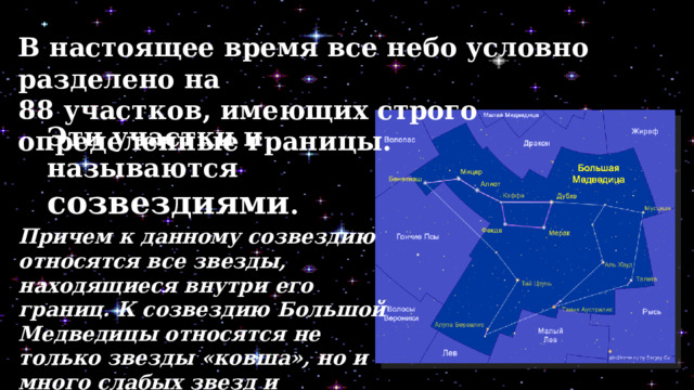 В настоящее время все небо условно разделено на 88 участков, имеющих строго определенные границы. Эти участ­ки и называются созвездиями . Причем к данному созвездию относятся все звезды, находящиеся внутри его границ. К созвездию Большой Медведицы относятся не только звезды «ковша», но и много слабых звезд и различных других объектов (например,  галактик). 