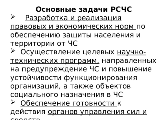 Основные задачи РСЧС  Разработка и реализация правовых и экономических норм по обеспечению защиты населения и территории от ЧС  Осуществление целевых научно-технических программ, направленных на предупреждение ЧС и повышение устойчивости функционирования организаций, а также объектов социального назначения в ЧС  Обеспечение готовности к действия органов управления сил и средств  Сбор , обработка , обмен и выдача информации 
