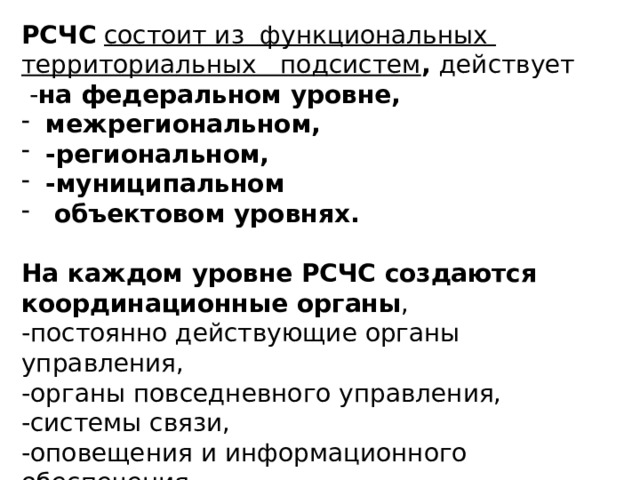 РСЧС  состоит из функциональных территориальных подсистем , действует  - на федеральном уровне, межрегиональном, -региональном, -муниципальном  объектовом уровнях.  На каждом уровне РСЧС создаются координационные органы , -постоянно действующие органы управления, -органы повседневного управления, -системы связи, -оповещения и информационного обеспечения . 