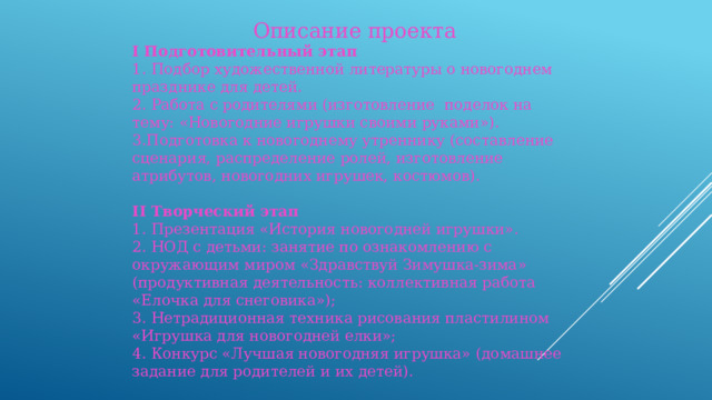 Описание проекта I Подготовительный этап 1. Подбор художественной литературы о новогоднем празднике для детей. 2. Работа с родителями (изготовление поделок на тему: «Новогодние игрушки своими руками»). 3.Подготовка к новогоднему утреннику (составление сценария, распределение ролей, изготовление атрибутов, новогодних игрушек, костюмов). II Творческий этап 1. Презентация «История новогодней игрушки». 2. НОД с детьми: занятие по ознакомлению с окружающим миром «Здравствуй Зимушка-зима» (продуктивная деятельность: коллективная работа «Елочка для снеговика»); 3. Нетрадиционная техника рисования пластилином «Игрушка для новогодней елки»; 4. Конкурс «Лучшая новогодняя игрушка»  (домашнее задание для родителей и их детей).   