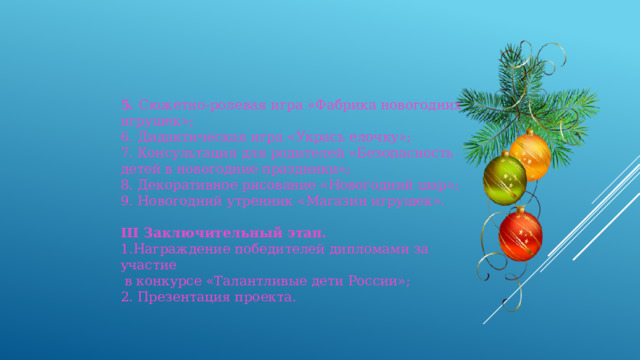 5. Сюжетно-ролевая игра «Фабрика новогодних игрушек»; 6. Дидактическая игра «Укрась елочку»; 7. Консультация для родителей «Безопасность детей в новогодние праздники»; 8. Декоративное рисование «Новогодний шар»; 9. Новогодний утренник «Магазин игрушек». III Заключительный этап. 1.Награждение победителей дипломами за участие  в конкурсе «Талантливые дети России»; 2. Презентация проекта. 