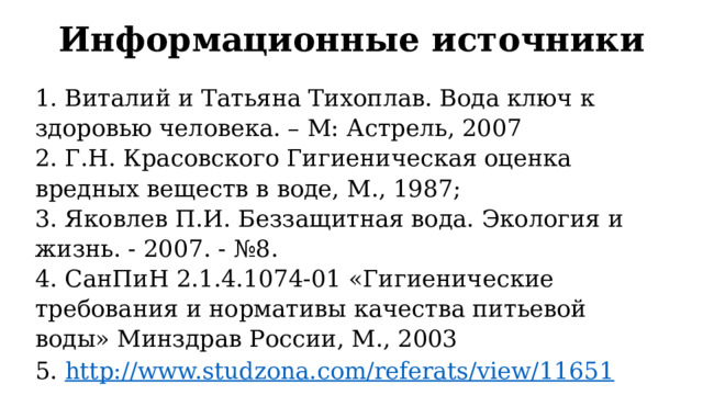 Информационные источники 1. Виталий и Татьяна Тихоплав. Вода ключ к здоровью человека. – М: Астрель, 2007  2. Г.Н. Красовского Гигиеническая оценка вредных веществ в воде, М., 1987;  3. Яковлев П.И. Беззащитная вода. Экология и жизнь. - 2007. - №8.  4. СанПиН 2.1.4.1074-01 «Гигиенические требования и нормативы качества питьевой воды» Минздрав России, М., 2003 5. http://www.studzona.com/referats/view/11651 