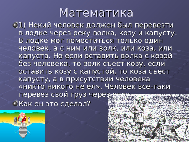 Математика 1) Некий человек должен был перевезти в лодке через реку волка, козу и капусту. В лодке мог поместиться только один человек, а с ним или волк, или коза, или капуста. Но если оставить волка с козой без человека, то волк съест козу, если оставить козу с капустой, то коза съест капусту, а в присутствии человека «никто никого не ел». Человек все-таки перевез свой груз через реку. Как он это сделал? 