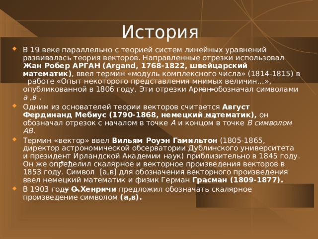 История В 19 веке параллельно с теорией систем линейных уравнений развивалась теория векторов. Направленные отрезки использовал Жан Робер АРГАН (Argand, 1768-1822, швейцарский математик) , ввел термин «модуль комплексного числа» (1814-1815) в работе «Опыт некоторого представления мнимых величин…», опубликованной в 1806 году. Эти отрезки Арган обозначал символами а ,в . Одним из основателей теории векторов считается Август Фердинанд Мебиус (1790-1868, немецкий математик), он обозначал отрезок с началом в точке А и концом в точке В символом АВ . Термин «вектор» ввел Вильям Роуэн  Гамильтон (1805-1865, директор астрономической обсерватории Дублинского университета и президент Ирландской Академии наук) приблизительно в 1845 году. Он же определил скалярное и векторное произведения векторов в 1853 году. Символ [ а,в ] для обозначения векторного произведения ввел немецкий математик и физик Герман Грасман (1809-1877).  В 1903 году О.Хенричи предложил обозначать скалярное произведение символом (а,в).  