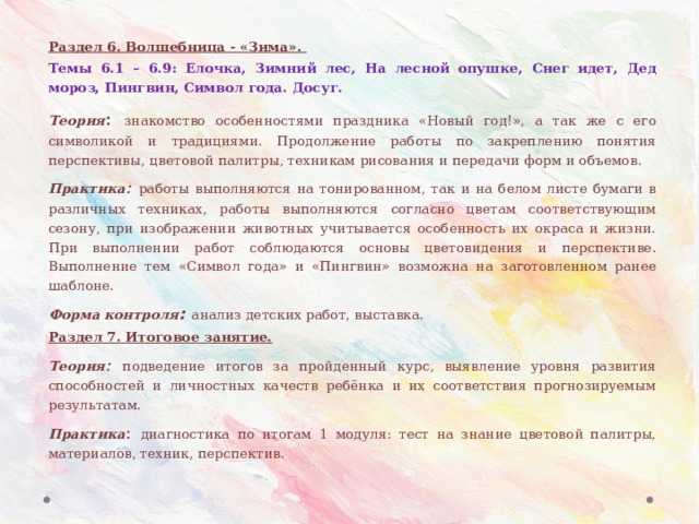 Раздел 6. Волшебница - «Зима». Темы 6.1 – 6.9: Елочка, Зимний лес, На лесной опушке, Снег идет, Дед мороз, Пингвин, Символ года. Досуг. Теория : знакомство особенностями праздника «Новый год!», а так же с его символикой и традициями. Продолжение работы по закреплению понятия перспективы, цветовой палитры, техникам рисования и передачи форм и объемов. Практика : работы выполняются на тонированном, так и на белом листе бумаги в различных техниках, работы выполняются согласно цветам соответствующим сезону, при изображении животных учитывается особенность их окраса и жизни. При выполнении работ соблюдаются основы цветовидения и перспективе. Выполнение тем «Символ года» и «Пингвин» возможна на заготовленном ранее шаблоне. Форма контроля : анализ детских работ, выставка. Раздел 7. Итоговое занятие. Теория : подведение итогов за пройденный курс, выявление уровня развития способностей и личностных качеств ребёнка и их соответствия прогнозируемым результатам. Практика : диагностика по итогам 1 модуля: тест на знание цветовой палитры, материалов, техник, перспектив.  