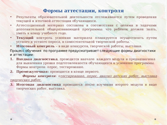 Формы аттестации, контроля Результаты образовательной деятельности отслеживаются путем проведения текущей и итоговой аттестации обучающихся. Аттестационный материал составлен в соответствии с целями и задачами дополнительной общеразвивающей программы: что ребёнок должен знать, уметь к концу учебного года. Текущий  контроль усвоения материала планируется осуществлять путем устного и устного опроса, в самостоятельной творческой работы. Итоговый контроль – в виде конкурсов, творческой работы, выставки. Процесс обучения по программе предусматривает следующие формы диагностики и аттестации: Входная диагностика , проводится вначале каждого модуля и предназначена для выявления уровня подготовленности обучающихся к усвоению программы. Формы контроля: опрос, тестирование. Промежуточная: проводится в конце первого.  Формы контроля : о тестирование, опрос, анализ детских работ, выставка творческих работ. Итоговая диагностика проводится после изучения второго модуля в виде творческих работ, выставка. 
