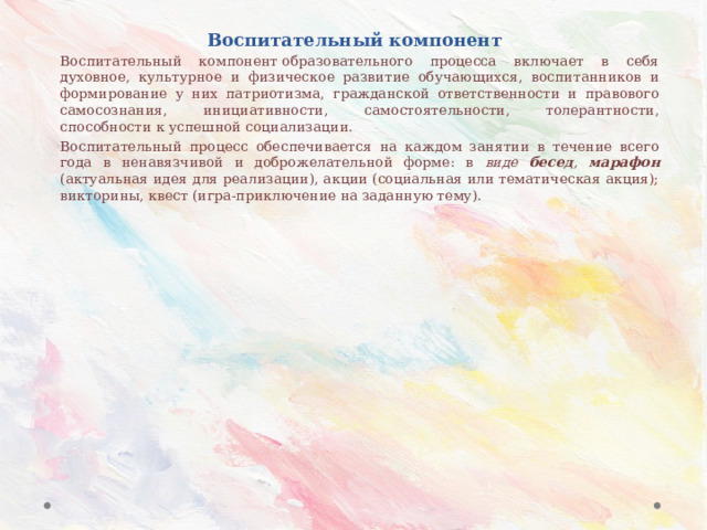 Воспитательный компонент Воспитательный компонент образовательного процесса включает в себя духовное, культурное и физическое развитие обучающихся, воспитанников и формирование у них патриотизма, гражданской ответственности и правового самосознания, инициативности, самостоятельности, толерантности, способности к успешной социализации. Воспитательный процесс обеспечивается на каждом занятии в течение всего года в ненавязчивой и доброжелательной форме: в виде бесед , марафон (актуальная идея для реализации), акции (социальная или тематическая акция); викторины, квест (игра-приключение на заданную тему). 