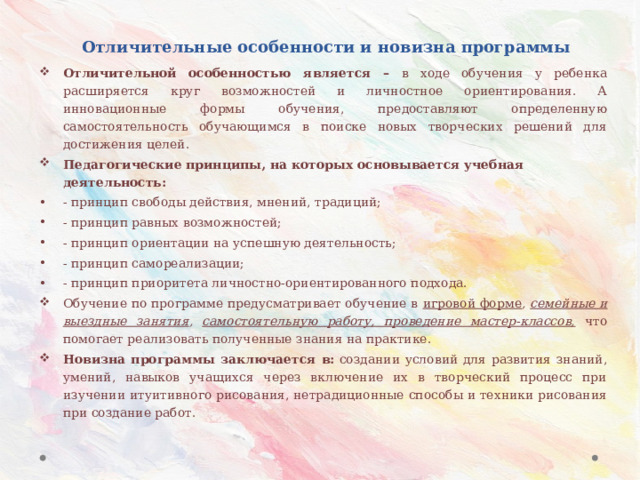 Отличительные особенности и новизна программы Отличительной особенностью является – в ходе обучения у ребенка расширяется круг возможностей и личностное ориентирования. А инновационные формы обучения, предоставляют определенную самостоятельность обучающимся в поиске новых творческих решений для достижения целей. Педагогические принципы, на которых основывается учебная деятельность: - принцип свободы действия, мнений, традиций; - принцип равных возможностей; - принцип ориентации на успешную деятельность; - принцип самореализации; - принцип приоритета личностно-ориентированного подхода. Обучение по программе предусматривает обучение в игровой форме , семейные и выездные занятия , самостоятельную работу, проведение мастер-классов,  что помогает реализовать полученные знания на практике. Новизна программы заключается в:  создании условий для развития знаний, умений, навыков учащихся через включение их в творческий процесс при изучении итуитивного рисования, нетрадиционные способы и техники рисования при создание работ.  