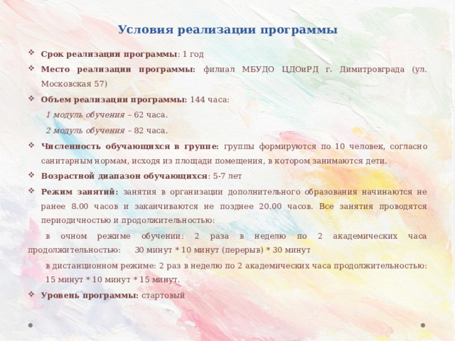 Условия реализации программы Срок реализации программы : 1 год Место реализации программы: филиал МБУДО ЦДОиРД г. Димитровграда (ул. Московская 57) Объем реализации программы: 144 часа:  1 модуль обучения – 62 часа.  2 модуль обучения – 82 часа. Численность обучающихся в группе: группы формируются по 10 человек, согласно санитарным нормам, исходя из площади помещения, в котором занимаются дети. Возрастной диапазон обучающихся : 5-7 лет Режим занятий: занятия в организации дополнительного образования начинаются не ранее 8.00 часов и заканчиваются не позднее 20.00 часов. Все занятия проводятся периодичностью и продолжительностью:  в очном режиме обучении: 2 раза в неделю по 2 академических часа продолжительностью:     30 минут * 10 минут (перерыв) * 30 минут  в дистанционном режиме: 2 раз в неделю по 2 академических часа продолжительностью:     15 минут * 10 минут * 15 минут. Уровень программы: стартовый 