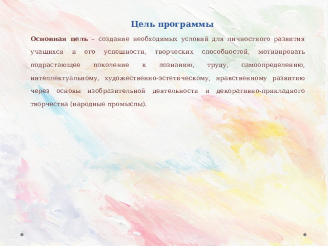 Цель программы Основная цель – создание необходимых условий для личностного развития учащихся и его успешности, творческих способностей, мотивировать подрастающее поколение к познанию, труду, самоопределению, интеллектуальному, художественно-эстетическому, нравственному развитию через основы изобразительной деятельности и декоративно-прикладного творчества (народные промыслы). 