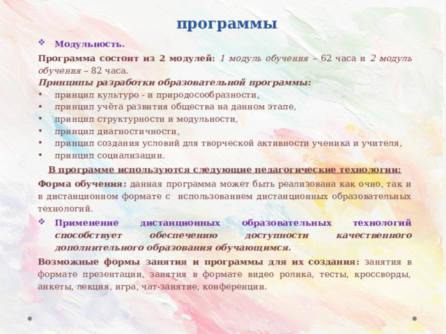 Принципы и подходы к разработке программы Модульность. Программа состоит из 2 модулей: 1 модуль обучения – 62 часа и 2 модуль обучения – 82 часа. Принципы разработки образовательной программы: принцип культуро - и природосообразности, принцип учёта развития общества на данном этапе, принцип структурности и модульности, принцип диагностичности, принцип создания условий для творческой активности ученика и учителя, принцип социализации. В программе используются следующие педагогические технологии: Форма обучения: данная программа может быть реализована как очно, так и в дистанционном формате с использованием дистанционных образовательных технологий. Применение дистанционных образовательных технологий способствует обеспечению доступности качественного дополнительного образования обучающимся. Возможные формы занятия и программы для их создания: занятия в формате презентации, занятия в формате видео ролика, тесты, кроссворды, анкеты, лекция, игра, чат-занятие, конференции. 