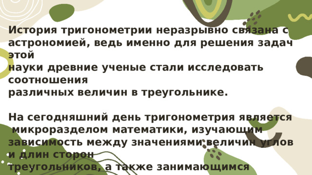 История тригонометрии неразрывно связана с астрономией, ведь именно для решения задач этой науки древние ученые стали исследовать соотношения различных величин в треугольнике.  На сегодняшний день тригонометрия является  микроразделом математики, изучающим зависимость между значениями величин углов и длин сторон треугольников, а также занимающимся анализом алгебраических тождеств тригонометрических функций.  