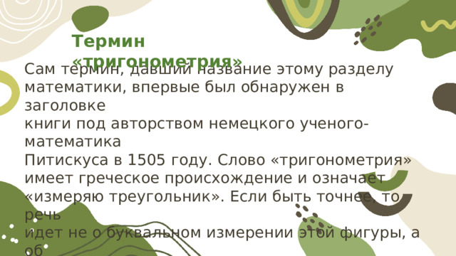 Термин «тригонометрия» Сам термин, давший название этому разделу математики, впервые был обнаружен в заголовке книги под авторством немецкого ученого-математика Питискуса в 1505 году. Слово «тригонометрия» имеет греческое происхождение и означает «измеряю треугольник». Если быть точнее, то речь идет не о буквальном измерении этой фигуры, а об её решении, то есть определении значений её неизвестных элементов с помощью известных. 