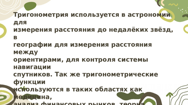 Тригонометрия используется в астрономии для измерения расстояния до недалёких звёзд, в географии для измерения расстояния между ориентирами, для контроля системы навигации спутников. Так же тригонометрические функции используются в таких областях как медицина, анализ финансовых рынков, теория вероятностей, экономика, оптика, фармацевтика, химия, картография, архитектура, биология и другие. Именно поэтому данная тема актуальна с практической точки  зрения. 