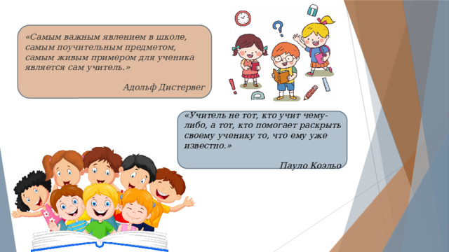 «Самым важным явлением в школе, самым поучительным предметом, самым живым примером для ученика является сам учитель.»  Адольф Дистервег «Учитель не тот, кто учит чему-либо, а тот, кто помогает раскрыть своему ученику то, что ему уже известно.» Пауло Коэльо 