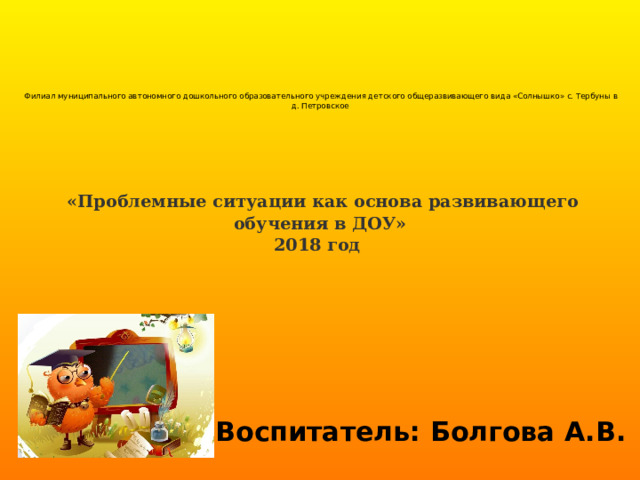         Филиал муниципального автономного дошкольного образовательного учреждения детского общеразвивающего вида «Солнышко» с. Тербуны в д. Петровское             «Проблемные ситуации как основа развивающего обучения в ДОУ»  2018 год        Воспитатель: Болгова А.В. 