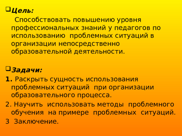 Цель:   Способствовать повышению уровня профессиональных знаний у педагогов по использованию  проблемных ситуаций в организации непосредственно образовательной деятельности. Задачи: 1. Раскрыть сущность использования проблемных ситуаций  при организации образовательного процесса. 2. Научить  использовать методы  проблемного обучения  на примере  проблемных  ситуаций. 3 Заключение. 