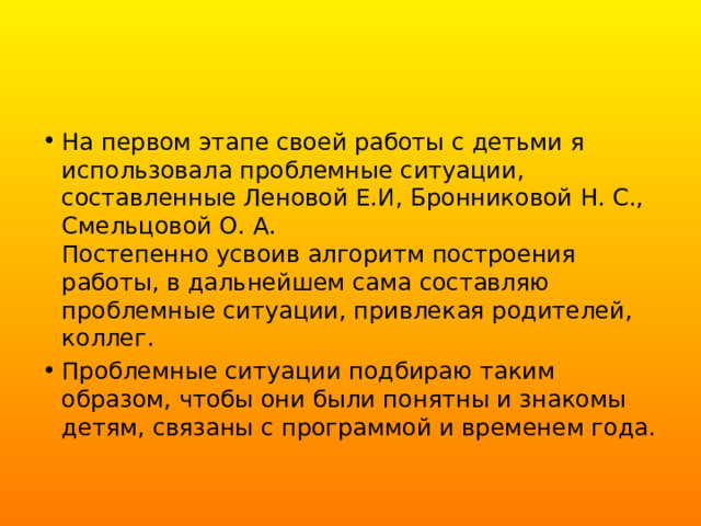 На первом этапе своей работы с детьми я использовала проблемные ситуации, составленные Леновой Е.И, Бронниковой Н. С., Смельцовой О. А.  Постепенно усвоив алгоритм построения работы, в дальнейшем сама составляю проблемные ситуации, привлекая родителей, коллег. Проблемные ситуации подбираю таким образом, чтобы они были понятны и знакомы детям, связаны с программой и временем года. 