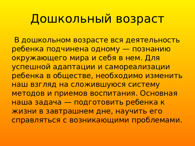 Дошкольный возраст  В дошкольном возрасте вся деятельность ребенка подчинена одному — познанию окружающего мира и себя в нем. Для успешной адаптации и самореализации ребенка в обществе, необходимо изменить наш взгляд на сложившуюся систему методов и приемов воспитания. Основная наша задача — подготовить ребенка к жизни в завтрашнем дне, научить его справляться с возникающими проблемами. 