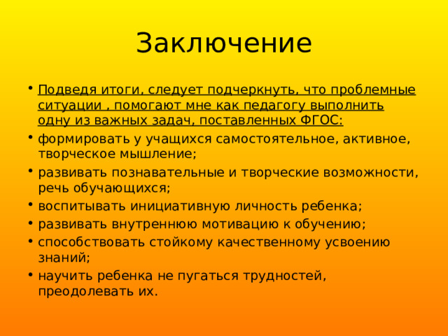 Заключение Подведя итоги, следует подчеркнуть, что проблемные ситуации , помогают мне как педагогу выполнить одну из важных задач, поставленных ФГОС: формировать у учащихся самостоятельное, активное, творческое мышление; развивать познавательные и творческие возможности, речь обучающихся; воспитывать инициативную личность ребенка; развивать внутреннюю мотивацию к обучению; способствовать стойкому качественному усвоению знаний; научить ребенка не пугаться трудностей, преодолевать их. 