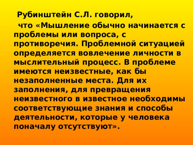  Рубинштейн С.Л. говорил,  что «Мышление обычно начинается с проблемы или вопроса, с противоречия. Проблемной ситуацией определяется вовлечение личности в мыслительный процесс. В проблеме имеются неизвестные, как бы незаполненные места. Для их заполнения, для превращения неизвестного в известное необходимы соответствующие знания и способы деятельности, которые у человека поначалу отсутствуют». 