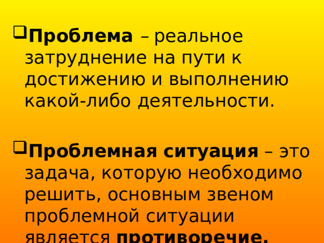 Проблема – реальное затруднение на пути к достижению и выполнению какой-либо деятельности. Проблемная ситуация – это задача, которую необходимо решить, основным звеном проблемной ситуации является противоречие. 