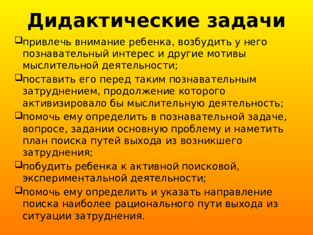 Дидактические задачи привлечь внимание ребенка, возбудить у него познавательный интерес и другие мотивы мыслительной деятельности; поставить его перед таким познавательным затруднением, продолжение которого активизировало бы мыслительную деятельность; помочь ему определить в познавательной задаче, вопросе, задании основную проблему и наметить план поиска путей выхода из возникшего затруднения; побудить ребенка к активной поисковой, экспериментальной деятельности; помочь ему определить и указать направление поиска наиболее рационального пути выхода из ситуации затруднения. 