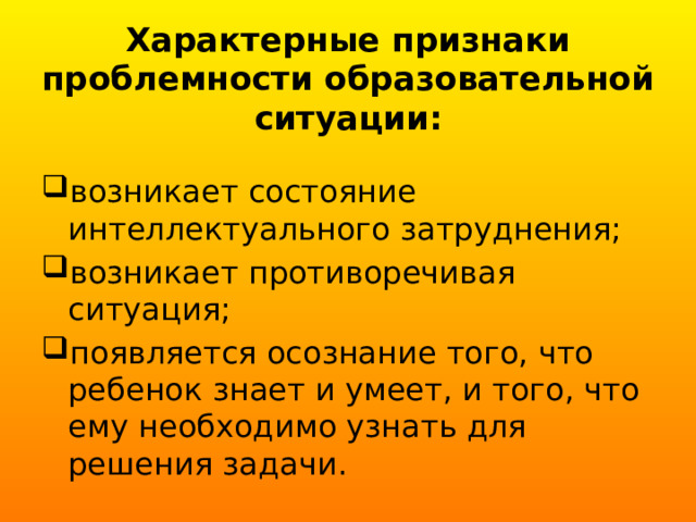 Характерные признаки проблемности образовательной ситуации:   возникает состояние интеллектуального затруднения; возникает противоречивая ситуация; появляется осознание того, что ребенок знает и умеет, и того, что ему необходимо узнать для решения задачи. 