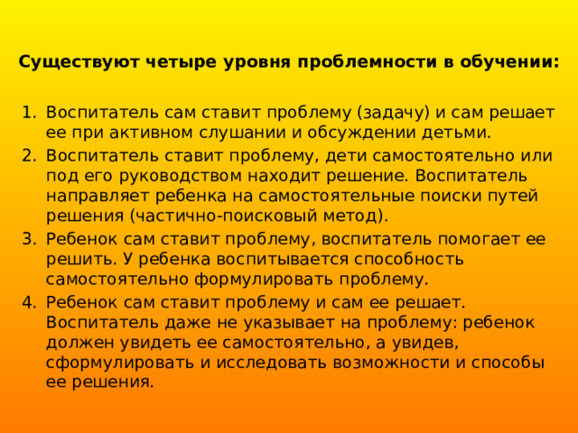 Существуют четыре уровня проблемности в обучении:   Воспитатель сам ставит проблему (задачу) и сам решает ее при активном слушании и обсуждении детьми. Воспитатель ставит проблему, дети самостоятельно или под его руководством находит решение. Воспитатель направляет ребенка на самостоятельные поиски путей решения (частично-поисковый метод). Ребенок сам ставит проблему, воспитатель помогает ее решить. У ребенка воспитывается способность самостоятельно формулировать проблему. Ребенок сам ставит проблему и сам ее решает. Воспитатель даже не указывает на проблему: ребенок должен увидеть ее самостоятельно, а увидев,  сформулировать и исследовать возможности и способы ее решения. 