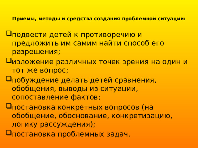 Приемы, методы и средства создания проблемной ситуации:   подвести детей к противоречию и предложить им самим найти способ его разрешения; изложение различных точек зрения на один и тот же вопрос; побуждение делать детей сравнения, обобщения, выводы из ситуации, сопоставление фактов; постановка конкретных вопросов (на обобщение, обоснование, конкретизацию, логику рассуждения); постановка проблемных задач. 
