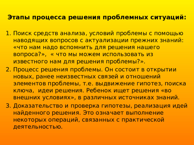 Этапы процесса решения проблемных ситуаций:   Поиск средств анализа, условий проблемы с помощью наводящих вопросов с актуализации прежних знаний:  «что нам надо вспомнить для решения нашего вопроса?», « что мы можем использовать из известного нам для решения проблемы?». Процесс решения проблемы. Он состоит в открытии новых, ранее неизвестных связей и отношений элементов проблемы, т.е. выдвижение гипотез, поиска ключа,  идеи решения. Ребенок ищет решения «во внешних условиях», в различных источниках знаний. Доказательство и проверка гипотезы, реализация идей найденного решения. Это означает выполнение некоторых операций, связанных с практической деятельностью. 