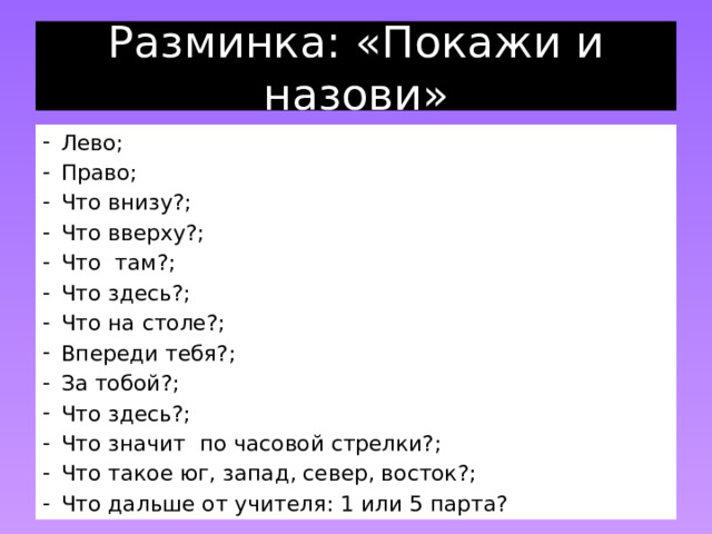 Разминка: «Покажи и назови» Лево; Право; Что внизу?; Что вверху?; Что там?; Что здесь?; Что на столе?; Впереди тебя?; За тобой?; Что здесь?; Что значит по часовой стрелки?; Что такое юг, запад, север, восток?; Что дальше от учителя: 1 или 5 парта? 