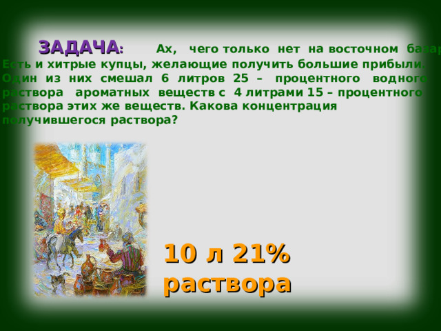  ЗАДАЧА : Ах, чего только нет на восточном базаре! Есть и хитрые купцы, желающие получить большие прибыли. Один из них смешал 6 литров 25 – процентного водного раствора ароматных веществ с 4 литрами 15 – процентного раствора этих же веществ. Какова концентрация получившегося раствора? 10 л 21% раствора 
