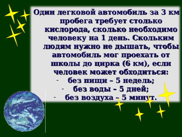  Один легковой автомобиль за 3 км пробега требует столько кислорода, сколько необходимо человеку на 1 день. Скольким людям нужно не дышать, чтобы автомобиль мог проехать от школы до цирка (6 км), если человек может обходиться: без пищи – 5 недель; без воды – 5 дней; без воздуха – 5 минут. 