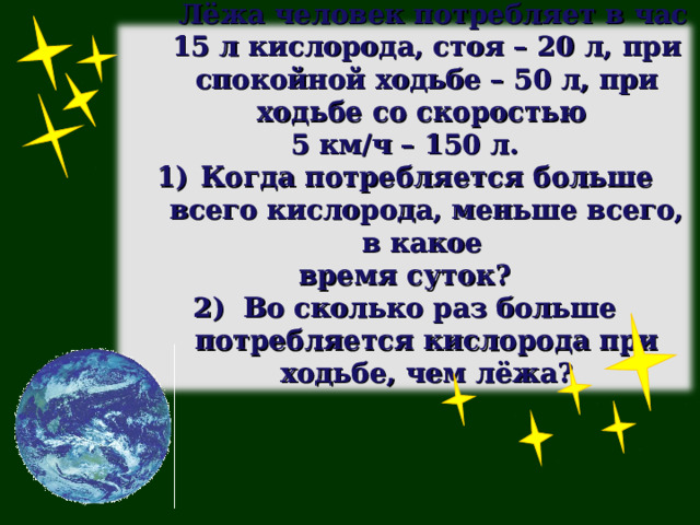  Лёжа человек потребляет в час 15 л кислорода, стоя – 20 л, при спокойной ходьбе – 50 л, при ходьбе со скоростью 5 км/ч – 150 л. Когда потребляется больше всего кислорода, меньше всего, в какое время суток? 2) Во сколько раз больше потребляется кислорода при ходьбе, чем лёжа?  