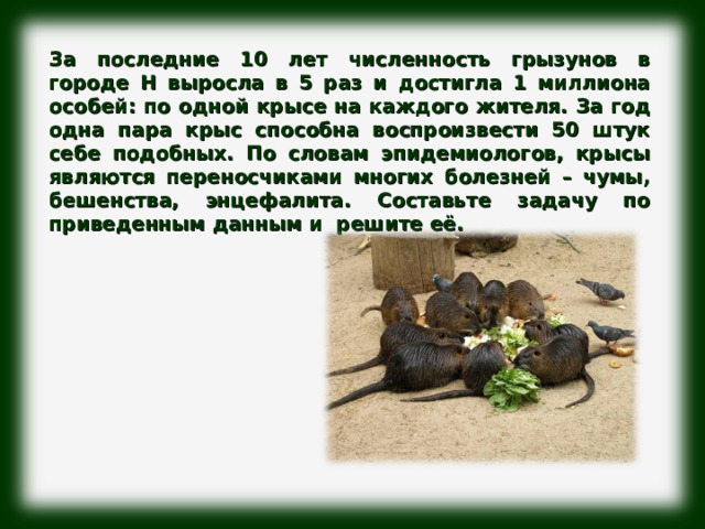 За последние 10 лет численность грызунов в городе Н выросла в 5 раз и достигла 1 миллиона особей: по одной крысе на каждого жителя. За год одна пара крыс способна воспроизвести 50 штук себе подобных. По словам эпидемиологов, крысы являются переносчиками многих болезней – чумы, бешенства, энцефалита. Составьте задачу по приведенным данным и решите её. 