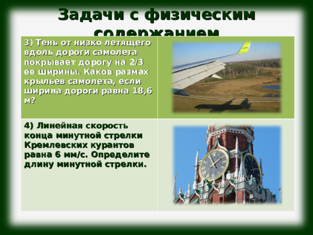 Задачи с физическим содержанием              3) Тень от низко летящего вдоль дороги самолета покрывает дорогу на 2/3 ее ширины. Каков размах крыльев самолета, если ширина дороги равна 18,6 м?  4) Линейная скорость конца минутной стрелки Кремлевских курантов равна 6 мм/с. Определите длину минутной стрелки. 