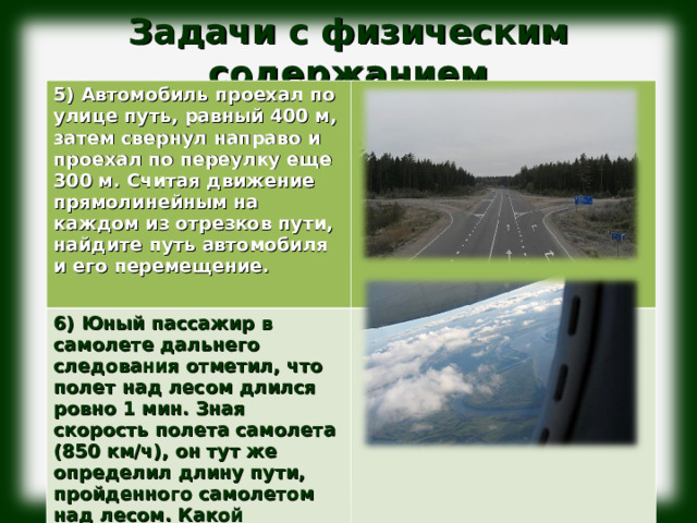 Задачи с физическим содержанием              5) Автомобиль проехал по улице путь, равный 400 м, затем свернул направо и проехал по переулку еще 300 м. Считая движение прямолинейным на каждом из отрезков пути, найдите путь автомобиля и его перемещение.  6) Юный пассажир в самолете дальнего следования отметил, что полет над лесом длился ровно 1 мин. Зная скорость полета самолета (850 км/ч), он тут же определил длину пути, пройденного самолетом над лесом. Какой результат получил юный пассажир? 