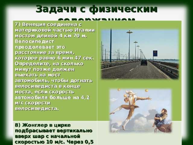 Задачи с физическим содержанием              7) Венеция соединена с материковой частью Италии мостом длиной 4 км 70 м. Велосипедист преодолевает это расстояние за время, которое равно 6 мин 47 сек. Определите, на сколько минут позже должен выехать на мост автомобиль, чтобы догнать велосипедиста в конце моста, если скорость автомобиля больше на 4,2 м/с скорости велосипедиста.  8) Жонглер в цирке подбрасывает вертикально вверх шар с начальной скоростью 10 м/с. Через 0,5 с с такой же скоростью следом за первым шаром вверх брошен второй шар. На какой высоте от точки бросания встретятся шары.  