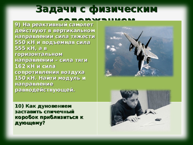 Задачи с физическим содержанием              9) На реактивный самолет действуют в вертикальном направлении сила тяжести 550 кН и подъемная сила 555 кН, а в горизонтальном направлении – сила тяги 162 кН и сила сопротивления воздуха 150 кН. Найти модуль и направление равнодействующей.  10) Как дуновением заставить спичечный коробок приблизиться к дующему?  