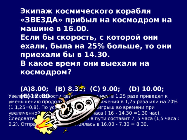 Экипаж космического корабля «ЗВЕЗДА» прибыл на космодром на машине в 16.00. Если бы скорость, с которой они ехали, была на 25% больше, то они приехали бы в 14.30. В какое время они выехали на космодром?  (A)8.00;   (B) 8.30;  (C) 9.00;    (D) 10.00;   (E)12.00 Увеличение скорости движения машины в 1,25 раза приведет к уменьшению продолжительности движения в 1,25 раза или на 20% (1:1,25=0,8). По условию задачи, выигрыш во времени при увеличенной скорости равен 1, 5 часа ( 16 - 14.30 =1.30 час). Следовательно, реальное время в пути составит 7, 5 часа (1,5 часа : 0,2). Отправка машины состоялась в 16.00 - 7.30 = 8.30.  