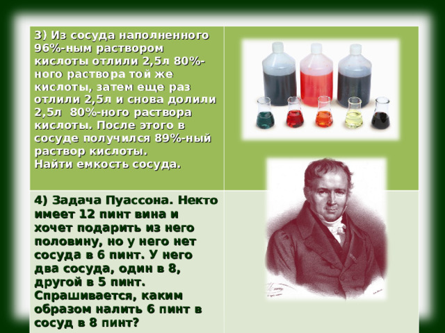              3) Из сосуда наполненного 96%-ным раствором кислоты отлили 2,5л 80%-ного раствора той же кислоты, затем еще раз отлили 2,5л и снова долили 2,5л 80%-ного раствора кислоты. После этого в сосуде получился 89%-ный раствор кислоты. Найти емкость сосуда.  4) Задача Пуассона. Некто имеет 12 пинт вина и хочет подарить из него половину, но у него нет сосуда в 6 пинт. У него два сосуда, один в 8, другой в 5 пинт. Спрашивается, каким образом налить 6 пинт в сосуд в 8 пинт? 