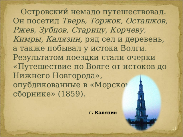  Островский немало путешествовал. Он посетил Тверь, Торжок, Осташков, Ржев, Зубцов, Старицу, Корчеву, Кимры, Калязин, ряд сел и деревень, а также побывал у истока Волги. Результатом поездки стали очерки «Путешествие по Волге от истоков до Нижнего Новгорода», опубликованные в «Морском сборнике» (1859). г. Калязин  