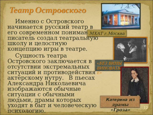  Именно с Островского начинается русский театр в его современном понимании: писатель создал театральную школу и целостную концепцию игры в театре.  Сущность театра Островского заключается в отсутствии экстремальных ситуаций и противодействия актёрскому нутру.  В пьесах Александра Николаевича изображаются обычные ситуации с обычными людьми, драмы которых уходят в быт и человеческую психологию. МХАТ г.Москва «БЕЗ ВИНЫ ВИНОВАТЫЕ» К атерина  из драмы «Гроза»  