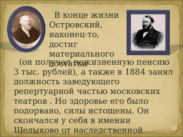 В конце жизни Островский, наконец-то, достиг материального достатка (он получал пожизненную пенсию 3 тыс. рублей), а также в 1884 занял должность заведующего репертуарной частью московских театров . Но здоровье его было подорвано, силы истощены. Он скончался у себя в имении Щелыково от наследственной болезни — стенокардии. 12 